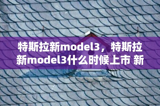 特斯拉新model3，特斯拉新model3什么时候上市 新款model3最新消息