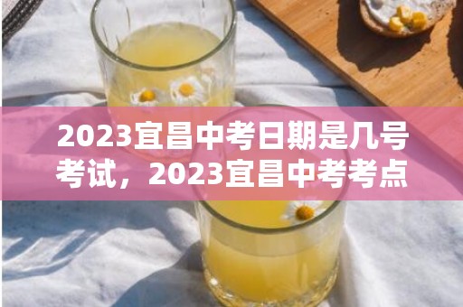 2023宜昌中考日期是几号考试，2023宜昌中考考点有哪些