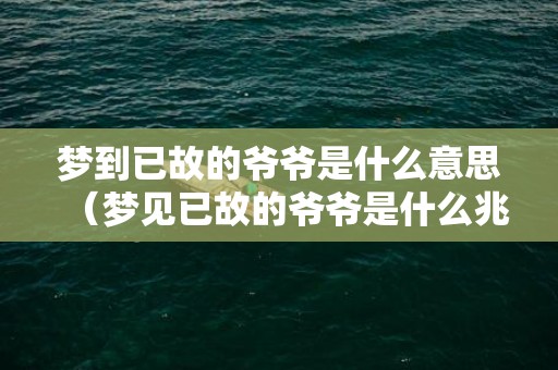 梦到已故的爷爷是什么意思（梦见已故的爷爷是什么兆头梦见已故的爷爷怎么回事）