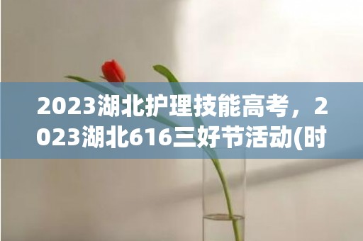 2023湖北护理技能高考，2023湖北616三好节活动(时间+地点+内容)