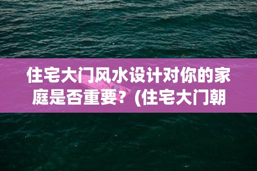 住宅大门风水设计对你的家庭是否重要？(住宅大门朝向哪里风水最好)