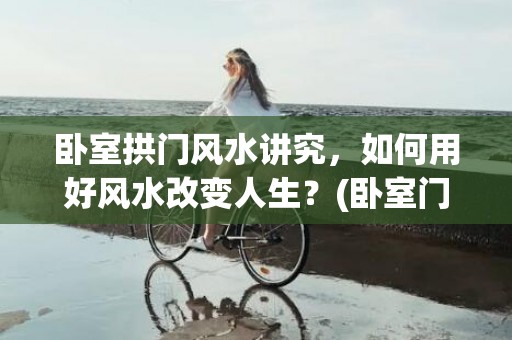 卧室拱门风水讲究，如何用好风水改变人生？(卧室门对门有什么风水讲究吗)