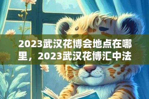 2023武汉花博会地点在哪里，2023武汉花博汇中法音乐节门票价格