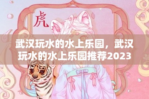 武汉玩水的水上乐园，武汉玩水的水上乐园推荐2023