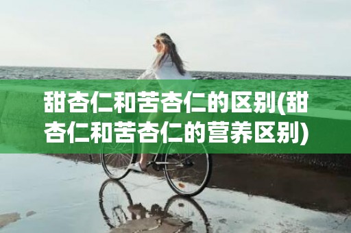 甜杏仁和苦杏仁的区别(甜杏仁和苦杏仁的营养区别)