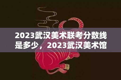 2023武汉美术联考分数线是多少，2023武汉美术馆周石峰中国画作品展时间和地点