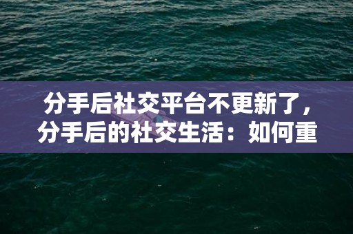 分手后社交平台不更新了，分手后的社交生活：如何重新开始交往 分手后如何相处