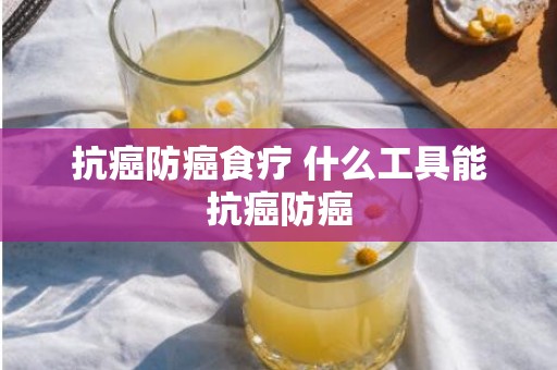 抗癌防癌食疗 什么工具能抗癌防癌