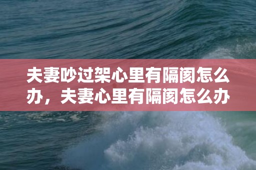 夫妻吵过架心里有隔阂怎么办，夫妻心里有隔阂怎么办 夫妻有隔阂的说说