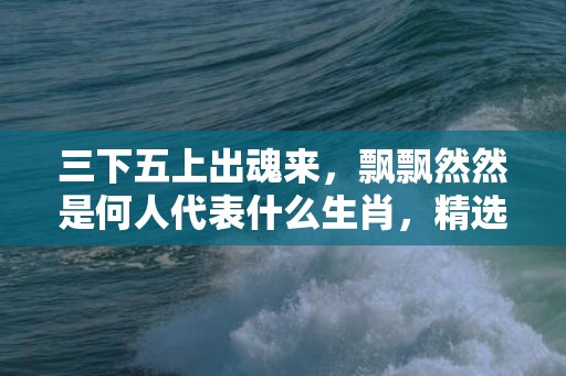 三下五上出魂来，飘飘然然是何人代表什么生肖，精选作答落实