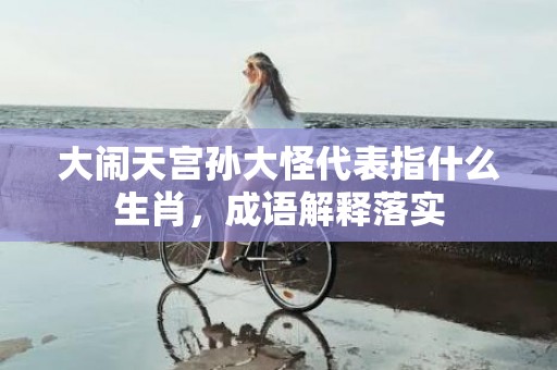 大闹天宫孙大怪代表指什么生肖，成语解释落实