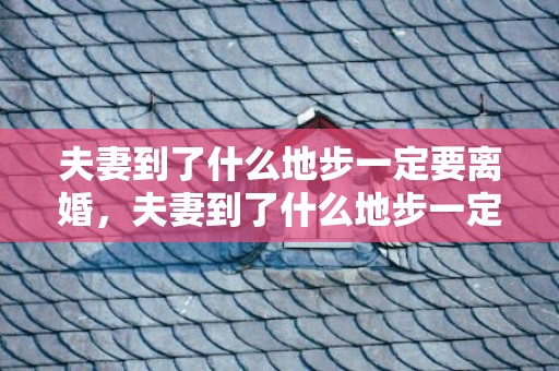 夫妻到了什么地步一定要离婚，夫妻到了什么地步一定要离婚，婚姻到了哪一步就可以离婚了