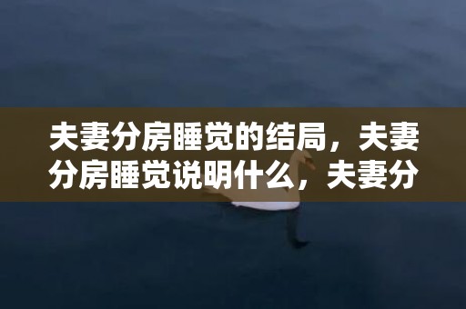 夫妻分房睡觉的结局，夫妻分房睡觉说明什么，夫妻分房睡离婚几率多大