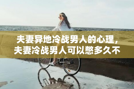 夫妻异地冷战男人的心理，夫妻冷战男人可以憋多久不理你 夫妻长时间冷战时男人心态