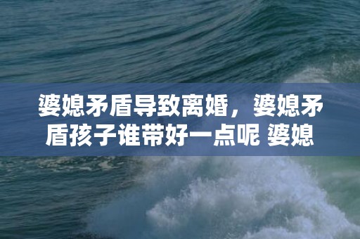 婆媳矛盾导致离婚，婆媳矛盾孩子谁带好一点呢 婆媳矛盾从带孩子开始