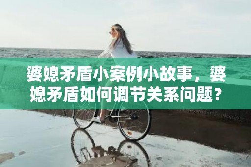 婆媳矛盾小案例小故事，婆媳矛盾如何调节关系问题？老公怎么调节婆媳矛盾