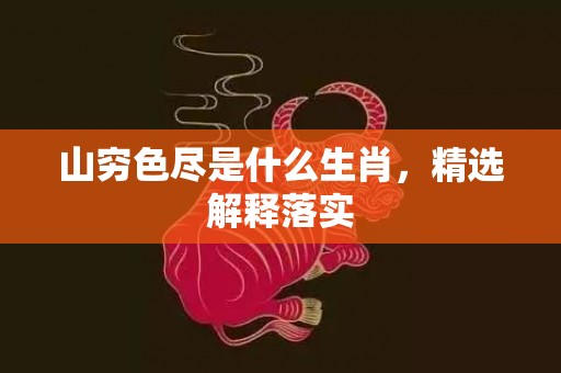 山穷色尽是什么生肖，精选解释落实