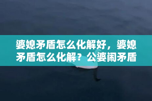 婆媳矛盾怎么化解好，婆媳矛盾怎么化解？公婆闹矛盾媳妇该怎么办