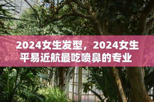 2024女生发型，2024女生平易近航最吃喷鼻的专业 哪些专业好就业