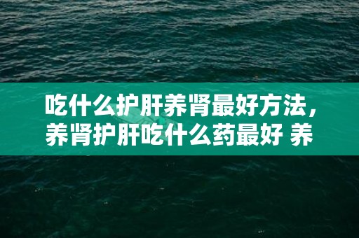 吃什么护肝养肾最好方法，养肾护肝吃什么药最好 养肾护肾的最好方式食补