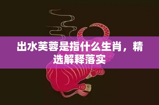 出水芙蓉是指什么生肖，精选解释落实