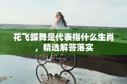 花飞蝶舞是代表指什么生肖，精选解答落实