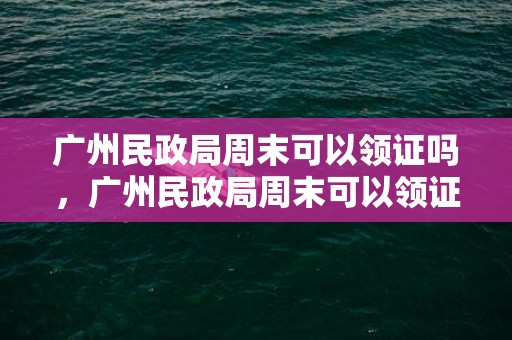 广州民政局周末可以领证吗，广州民政局周末可以领证吗今天