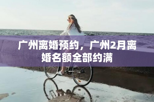 广州离婚预约，广州2月离婚名额全部约满