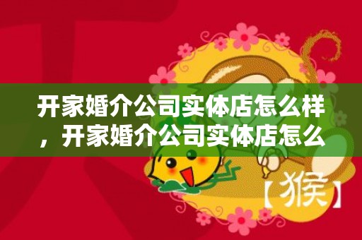 开家婚介公司实体店怎么样，开家婚介公司实体店怎么样 目前开婚介公司要注意什么