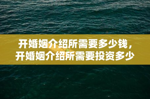 开婚姻介绍所需要多少钱，开婚姻介绍所需要投资多少钱合适呀