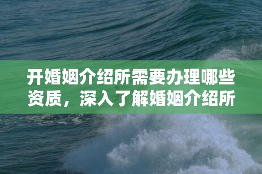 开婚姻介绍所需要办理哪些资质，深入了解婚姻介绍所资格证书