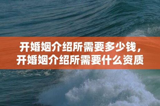 开婚姻介绍所需要多少钱，开婚姻介绍所需要什么资质证书和资质