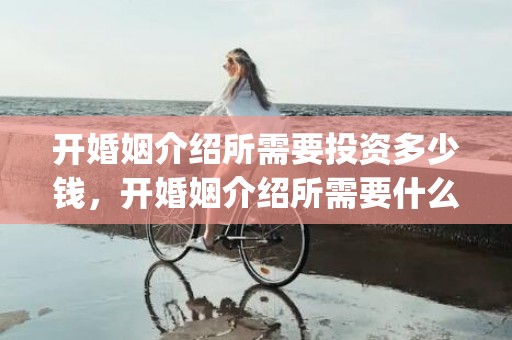 开婚姻介绍所需要投资多少钱，开婚姻介绍所需要什么资料呢(婚姻介绍所哪个好)