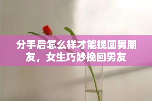 分手后怎么样才能挽回男朋友，女生巧妙挽回男友