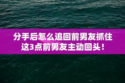 分手后怎么追回前男友抓住这3点前男友主动回头！