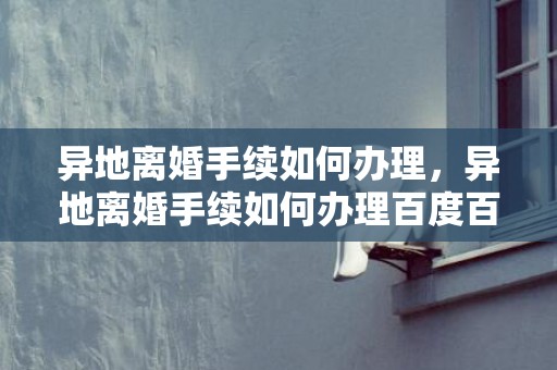 异地离婚手续如何办理，异地离婚手续如何办理百度百科？异地办离婚需要什么手续