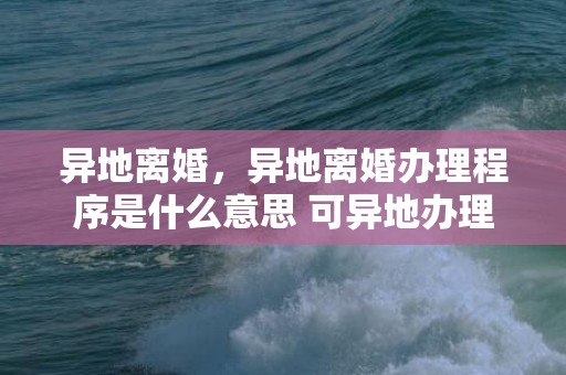 异地离婚，异地离婚办理程序是什么意思 可异地办理离婚手续吗