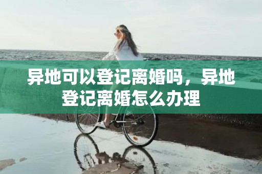 异地可以登记离婚吗，异地登记离婚怎么办理