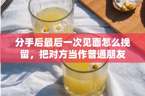 分手后最后一次见面怎么挽留，把对方当作普通朋友