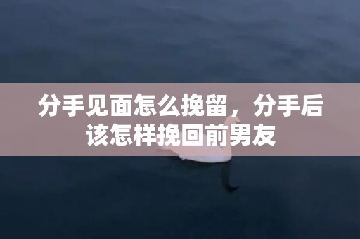 分手见面怎么挽留，分手后该怎样挽回前男友