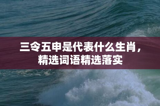 三令五申是代表什么生肖，精选词语精选落实