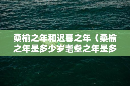 桑榆之年和迟暮之年（桑榆之年是多少岁耄耋之年是多少岁）