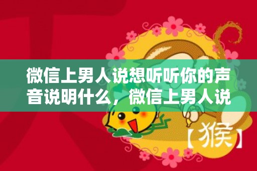 微信上男人说想听听你的声音说明什么，微信上男人说想听听你的声音说明什么？男人总是发微信说想你是