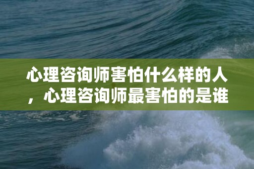 心理咨询师害怕什么样的人，心理咨询师最害怕的是谁