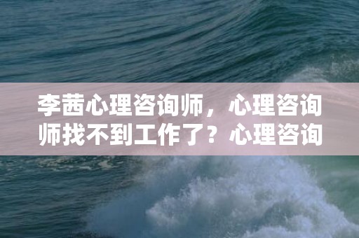 李茜心理咨询师，心理咨询师找不到工作了？心理咨询师考试时间