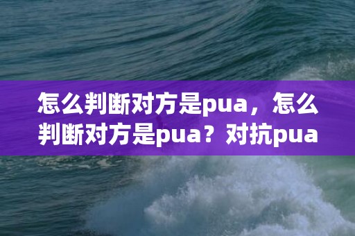 怎么判断对方是pua，怎么判断对方是pua？对抗pua最好的办法