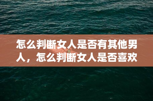 怎么判断女人是否有其他男人，怎么判断女人是否喜欢你 9种迹象表明她对你有意思(已婚女性喜欢你的迹象)