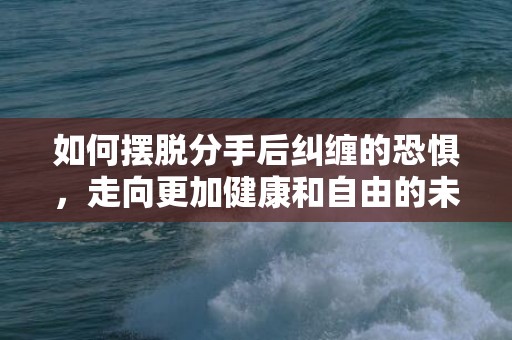 如何摆脱分手后纠缠的恐惧，走向更加健康和自由的未来