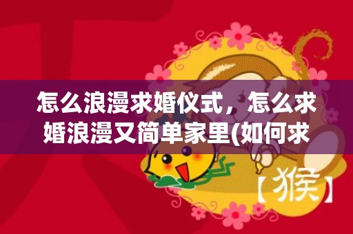 怎么浪漫求婚仪式，怎么求婚浪漫又简单家里(如何求婚简单又有创意)