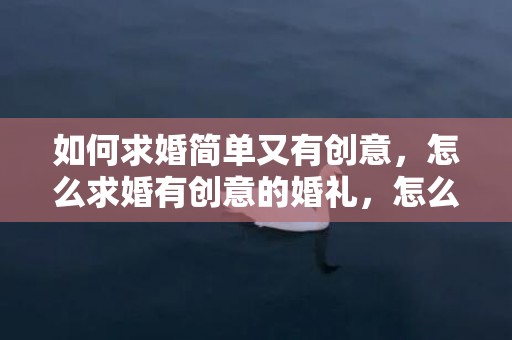 如何求婚简单又有创意，怎么求婚有创意的婚礼，怎么求婚又浪漫又惊喜